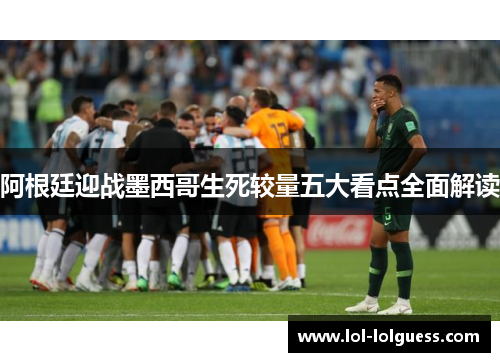 阿根廷迎战墨西哥生死较量五大看点全面解读